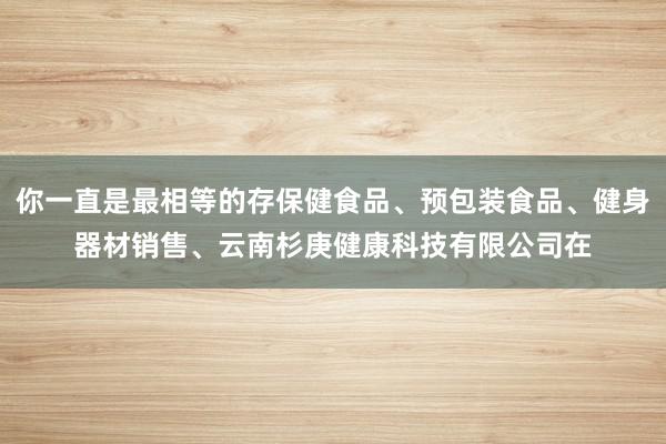 你一直是最相等的存保健食品、预包装食品、健身器材销售、云南杉庚健康科技有限公司在