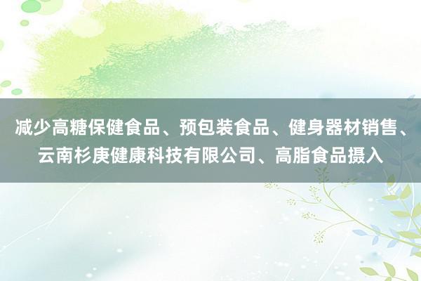 减少高糖保健食品、预包装食品、健身器材销售、云南杉庚健康科技有限公司、高脂食品摄入