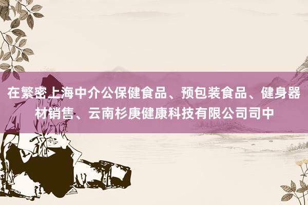 在繁密上海中介公保健食品、预包装食品、健身器材销售、云南杉庚健康科技有限公司司中