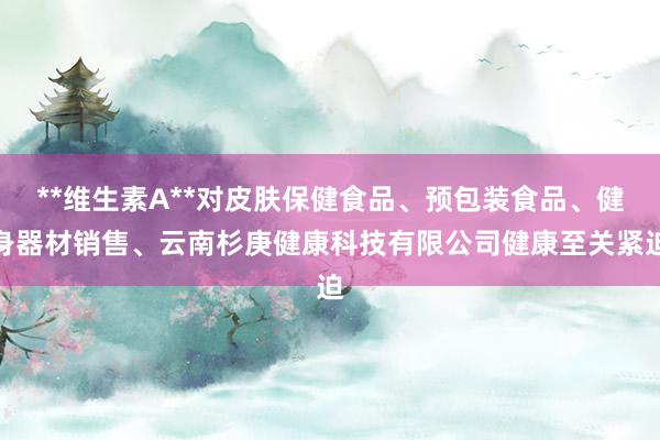 **维生素A**对皮肤保健食品、预包装食品、健身器材销售、云南杉庚健康科技有限公司健康至关紧迫