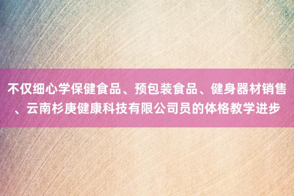 不仅细心学保健食品、预包装食品、健身器材销售、云南杉庚健康科技有限公司员的体格教学进步