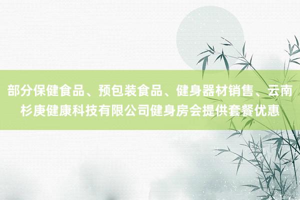 部分保健食品、预包装食品、健身器材销售、云南杉庚健康科技有限公司健身房会提供套餐优惠
