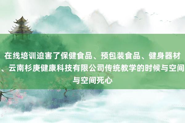 在线培训迫害了保健食品、预包装食品、健身器材销售、云南杉庚健康科技有限公司传统教学的时候与空间死心