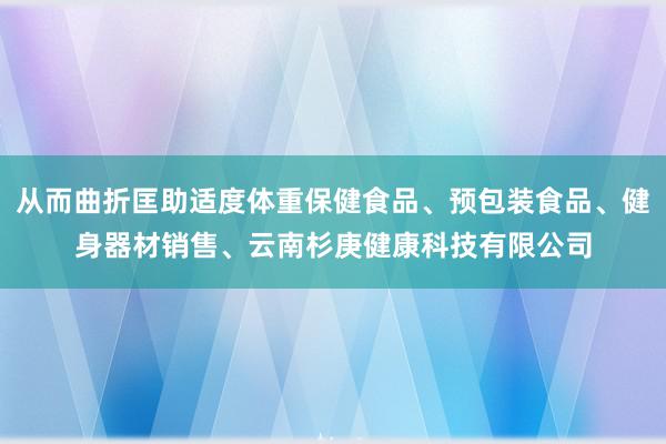 从而曲折匡助适度体重保健食品、预包装食品、健身器材销售、云南杉庚健康科技有限公司