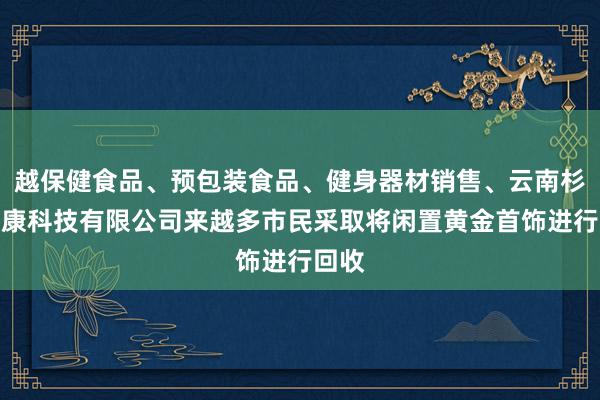 越保健食品、预包装食品、健身器材销售、云南杉庚健康科技有限公司来越多市民采取将闲置黄金首饰进行回收