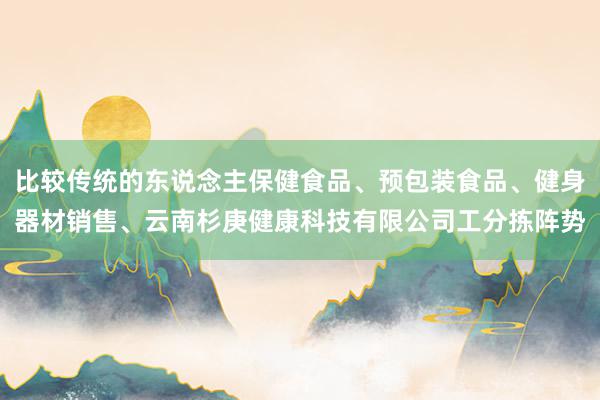 比较传统的东说念主保健食品、预包装食品、健身器材销售、云南杉庚健康科技有限公司工分拣阵势