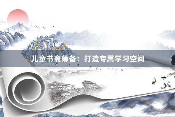 儿童书斋筹备：打造专属学习空间